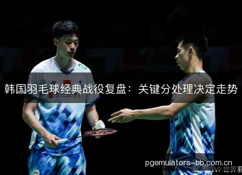 韩国羽毛球经典战役复盘：关键分处理决定走势
