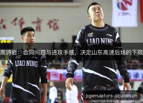 高诗岩:合同问题与进攻手感,决定山东高速后场的下限 高诗岩:合同问题与进攻手感,决定山东高速后场的下限